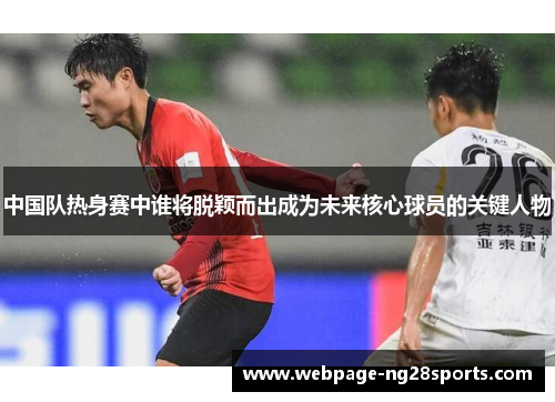 中国队热身赛中谁将脱颖而出成为未来核心球员的关键人物
