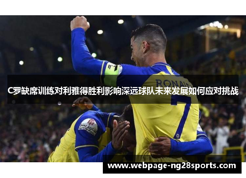 C罗缺席训练对利雅得胜利影响深远球队未来发展如何应对挑战