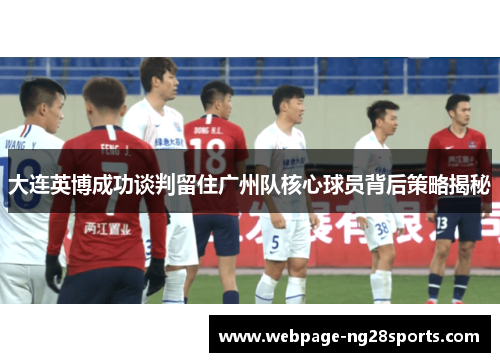 大连英博成功谈判留住广州队核心球员背后策略揭秘