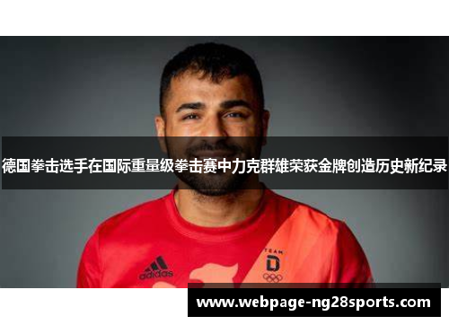 德国拳击选手在国际重量级拳击赛中力克群雄荣获金牌创造历史新纪录